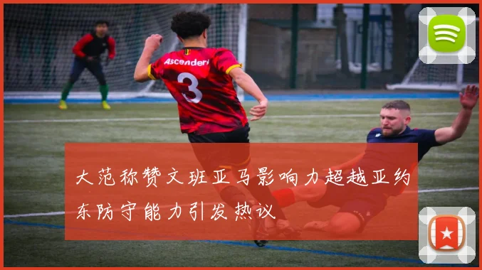 大范称赞文班亚马影响力超越亚约东防守能力引发热议