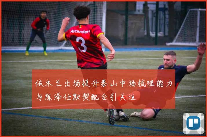 依木兰出场提升泰山中场梳理能力与陈泽仕默契配合引关注