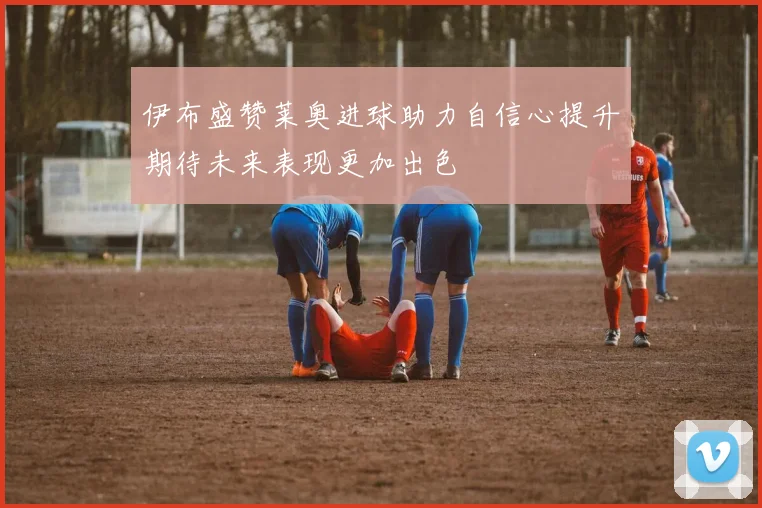 伊布盛赞莱奥进球助力自信心提升期待未来表现更加出色