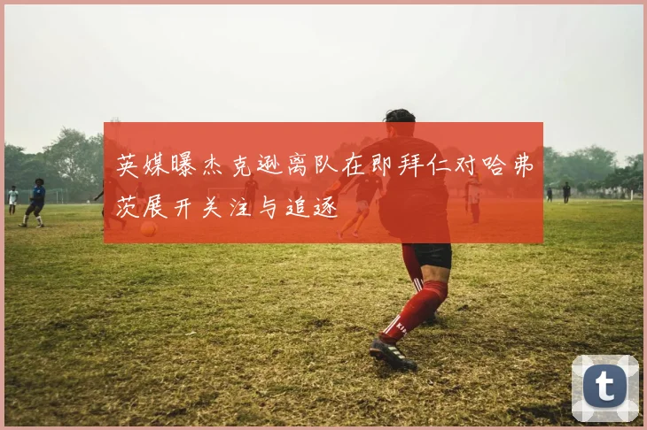 英媒曝杰克逊离队在即拜仁对哈弗茨展开关注与追逐