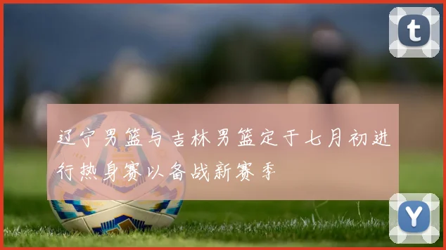辽宁男篮与吉林男篮定于七月初进行热身赛以备战新赛季