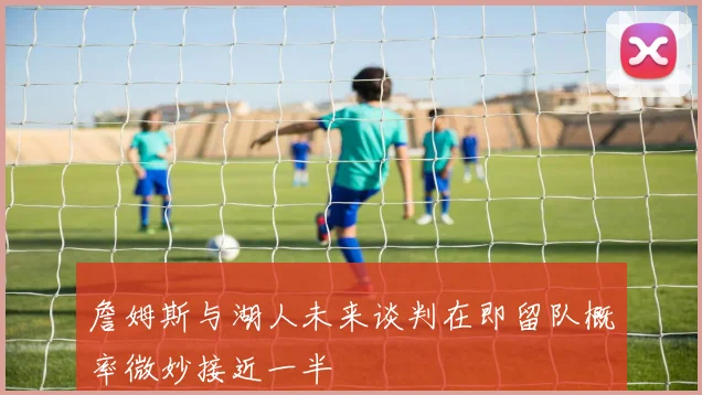 詹姆斯与湖人未来谈判在即留队概率微妙接近一半