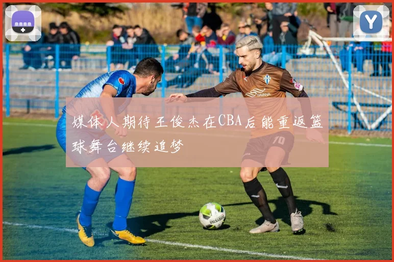 媒体人期待王俊杰在CBA后能重返篮球舞台继续追梦