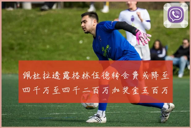 佩杜拉透露格林伍德转会费或降至四千万至四千二百万加奖金五百万至六百万
