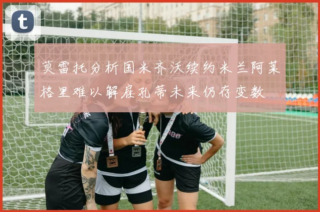 莫雷托分析国米齐沃续约米兰阿莱格里难以解雇孔蒂未来仍存变数