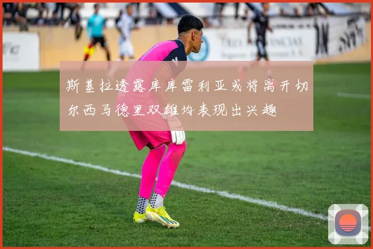 斯基拉透露库库雷利亚或将离开切尔西马德里双雄均表现出兴趣