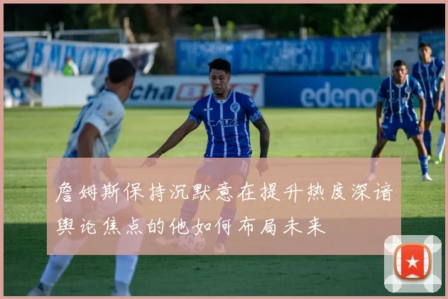 詹姆斯保持沉默意在提升热度深谙舆论焦点的他如何布局未来