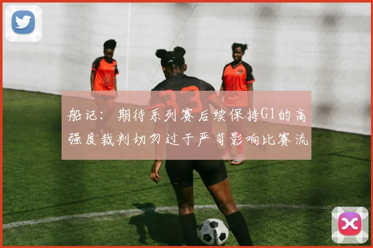 船记：期待系列赛后续保持G1的高强度裁判切勿过于严苛影响比赛流畅性